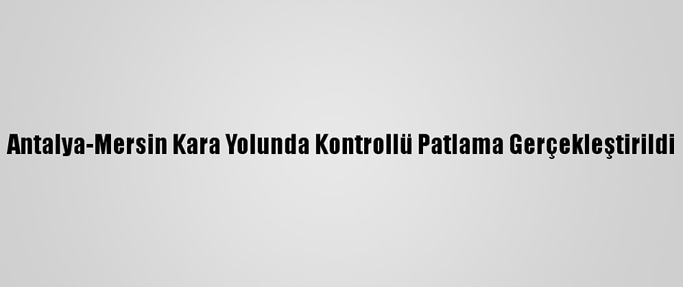 Antalya-Mersin Kara Yolunda Kontrollü Patlama Gerçekleştirildi