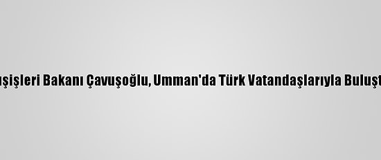 Dışişleri Bakanı Çavuşoğlu, Umman'da Türk Vatandaşlarıyla Buluştu