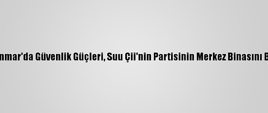 Myanmar'da Güvenlik Güçleri, Suu Çii'nin Partisinin Merkez Binasını Bastı