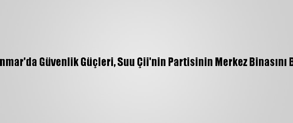 Myanmar'da Güvenlik Güçleri, Suu Çii'nin Partisinin Merkez Binasını Bastı