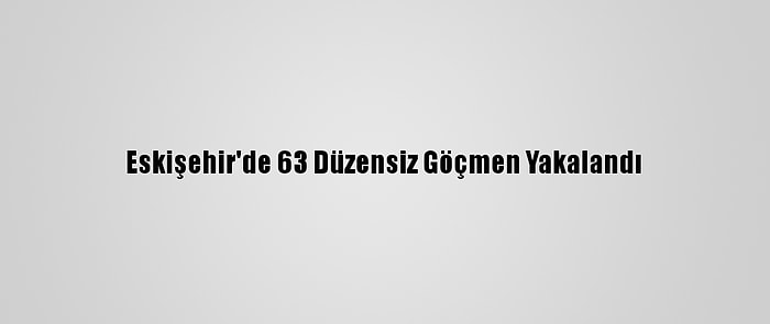 Eskişehir'de 63 Düzensiz Göçmen Yakalandı