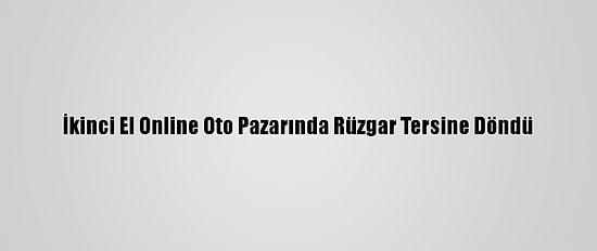 İkinci El Online Oto Pazarında Rüzgar Tersine Döndü