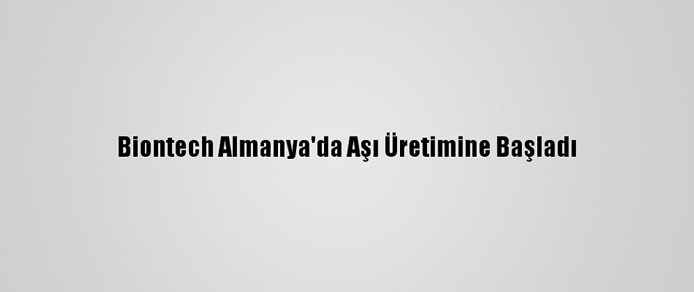 Biontech Almanya'da Aşı Üretimine Başladı