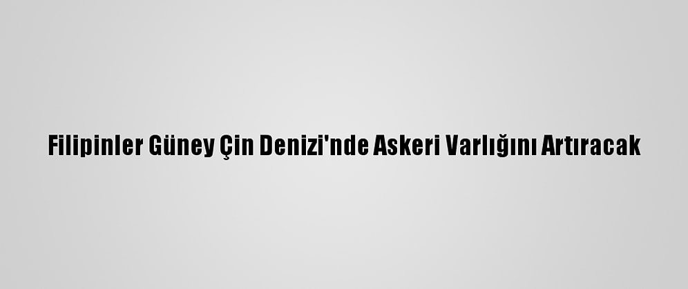 Filipinler Güney Çin Denizi'nde Askeri Varlığını Artıracak