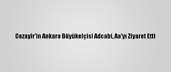 Cezayir'in Ankara Büyükelçisi Adcabi, Aa'yı Ziyaret Etti