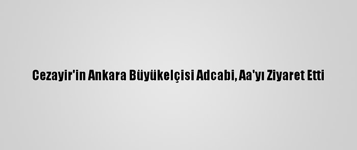 Cezayir'in Ankara Büyükelçisi Adcabi, Aa'yı Ziyaret Etti