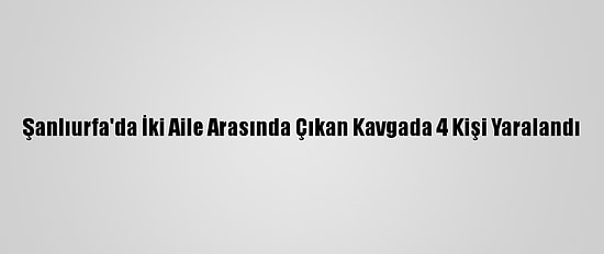 Şanlıurfa'da İki Aile Arasında Çıkan Kavgada 4 Kişi Yaralandı