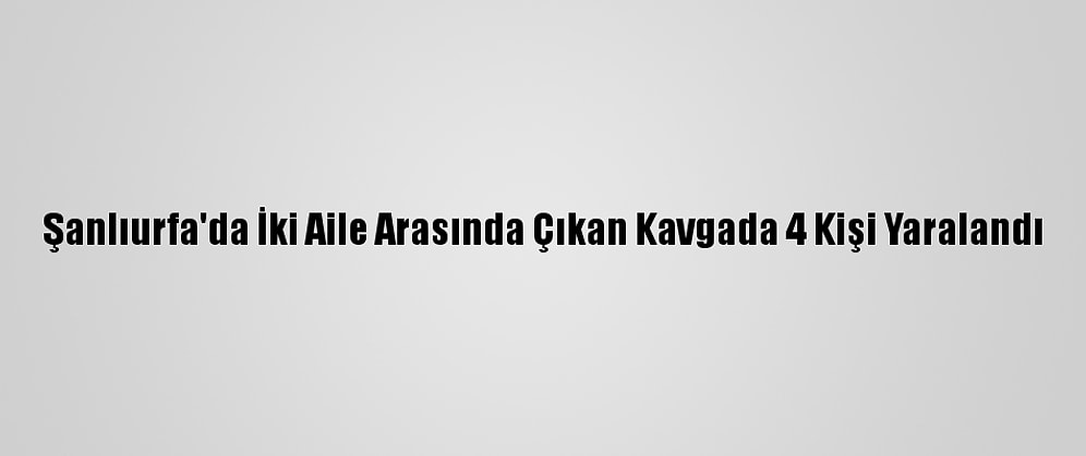 Şanlıurfa'da İki Aile Arasında Çıkan Kavgada 4 Kişi Yaralandı