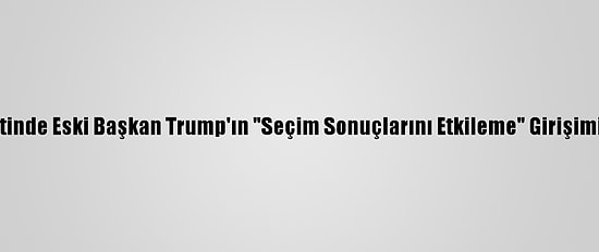 ABD'nin Georgia Eyaletinde Eski Başkan Trump'ın "Seçim Sonuçlarını Etkileme" Girişimine Soruşturma Açıldı