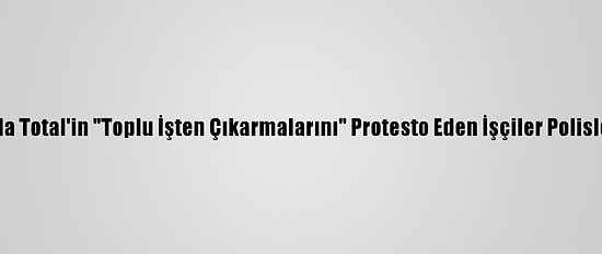 Fransa'da Total'in "Toplu İşten Çıkarmalarını" Protesto Eden İşçiler Polisle Çatıştı