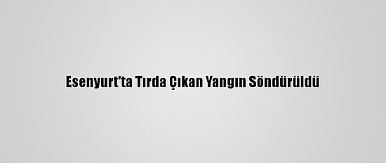 Esenyurt'ta Tırda Çıkan Yangın Söndürüldü