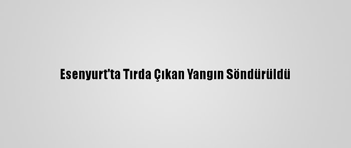 Esenyurt'ta Tırda Çıkan Yangın Söndürüldü