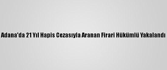 Adana'da 21 Yıl Hapis Cezasıyla Aranan Firari Hükümlü Yakalandı