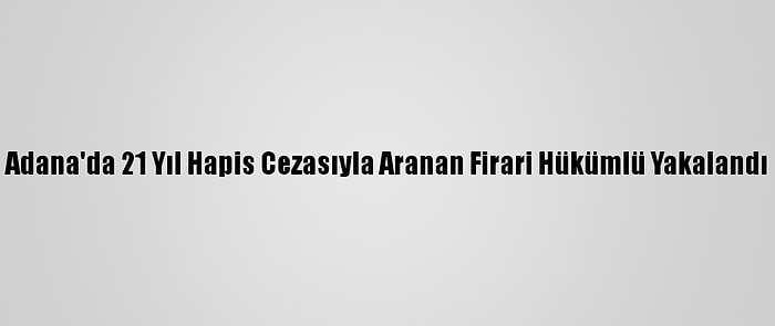 Adana'da 21 Yıl Hapis Cezasıyla Aranan Firari Hükümlü Yakalandı