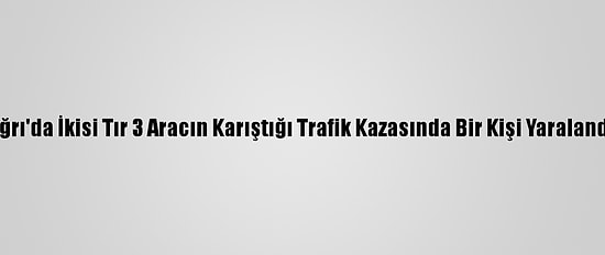 Ağrı'da İkisi Tır 3 Aracın Karıştığı Trafik Kazasında Bir Kişi Yaralandı
