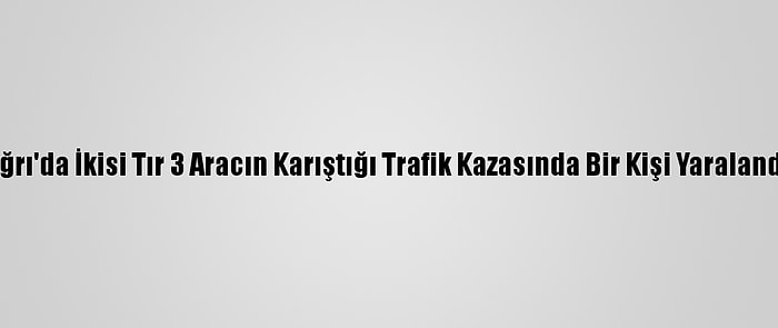 Ağrı'da İkisi Tır 3 Aracın Karıştığı Trafik Kazasında Bir Kişi Yaralandı