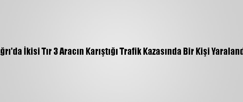Ağrı'da İkisi Tır 3 Aracın Karıştığı Trafik Kazasında Bir Kişi Yaralandı