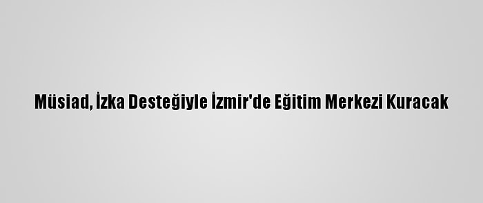 Müsiad, İzka Desteğiyle İzmir'de Eğitim Merkezi Kuracak