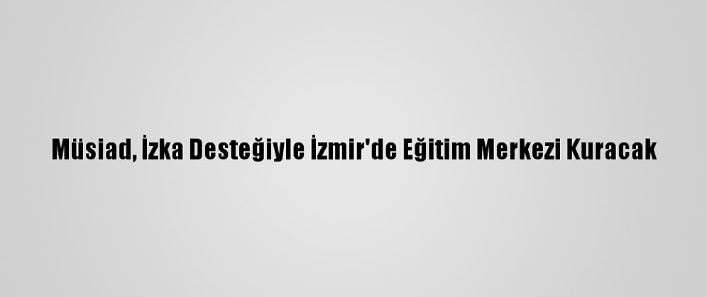 Müsiad, İzka Desteğiyle İzmir'de Eğitim Merkezi Kuracak