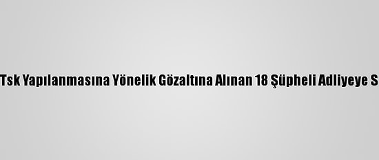 Fetö''Nün Tsk Yapılanmasına Yönelik Gözaltına Alınan 18 Şüpheli Adliyeye Sevk Edildi