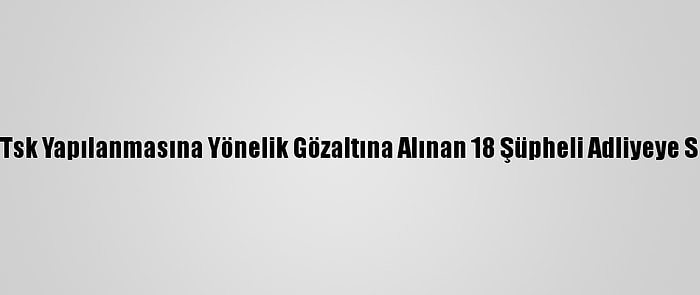 Fetö''Nün Tsk Yapılanmasına Yönelik Gözaltına Alınan 18 Şüpheli Adliyeye Sevk Edildi