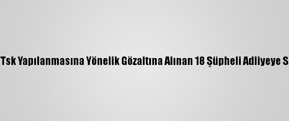 Fetö''Nün Tsk Yapılanmasına Yönelik Gözaltına Alınan 18 Şüpheli Adliyeye Sevk Edildi