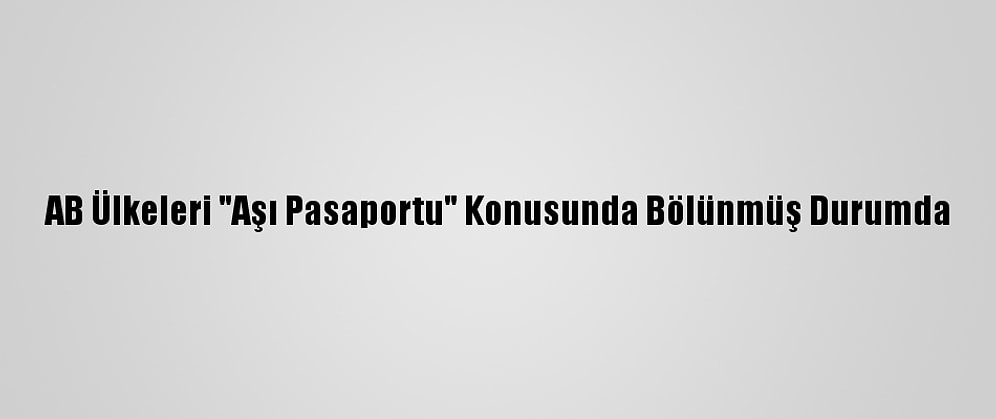 AB Ülkeleri "Aşı Pasaportu" Konusunda Bölünmüş Durumda