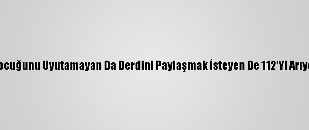 Çocuğunu Uyutamayan Da Derdini Paylaşmak İsteyen De 112'Yi Arıyor