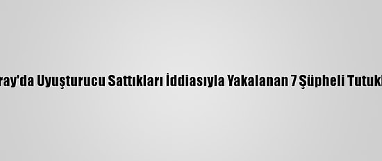 Aksaray'da Uyuşturucu Sattıkları İddiasıyla Yakalanan 7 Şüpheli Tutuklandı
