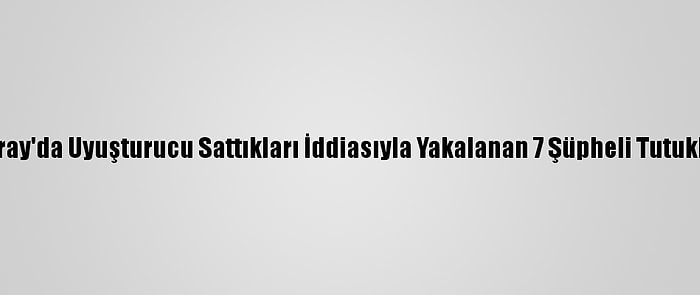 Aksaray'da Uyuşturucu Sattıkları İddiasıyla Yakalanan 7 Şüpheli Tutuklandı