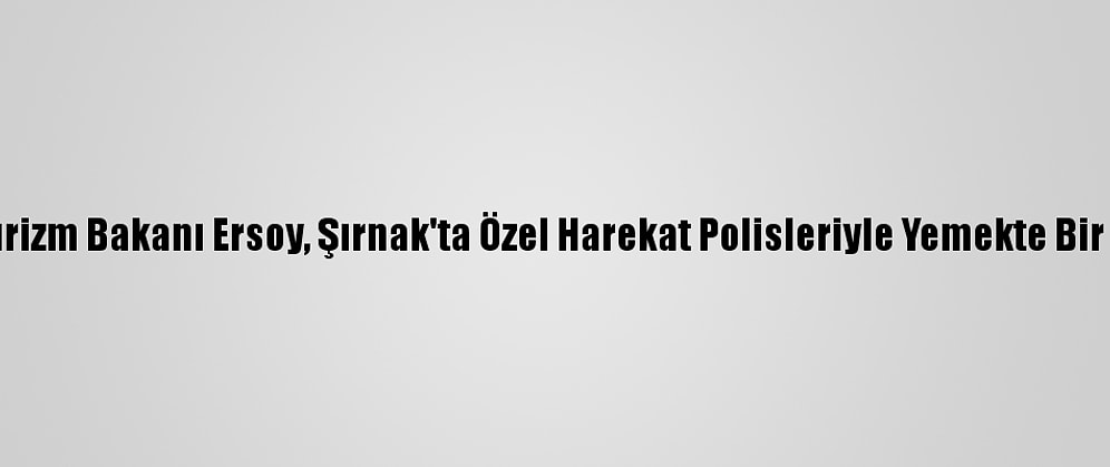Kültür Ve Turizm Bakanı Ersoy, Şırnak'ta Özel Harekat Polisleriyle Yemekte Bir Araya Geldi: