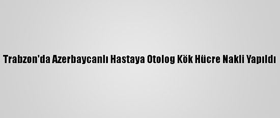 Trabzon'da Azerbaycanlı Hastaya Otolog Kök Hücre Nakli Yapıldı