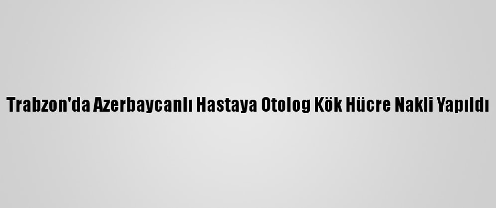 Trabzon'da Azerbaycanlı Hastaya Otolog Kök Hücre Nakli Yapıldı