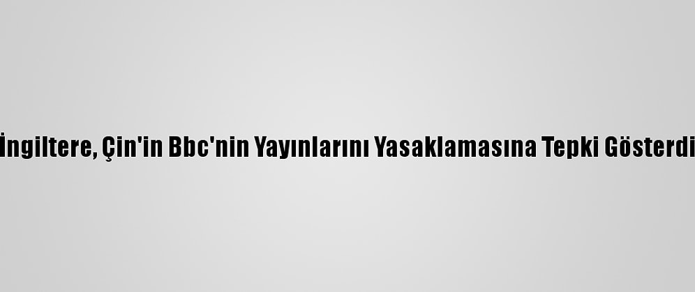 İngiltere, Çin'in Bbc'nin Yayınlarını Yasaklamasına Tepki Gösterdi