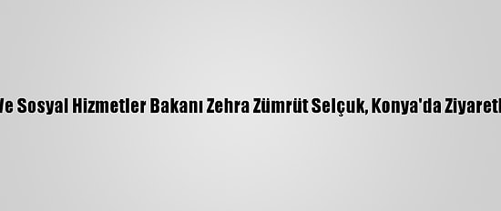Aile, Çalışma Ve Sosyal Hizmetler Bakanı Zehra Zümrüt Selçuk, Konya'da Ziyaretlerde Bulundu