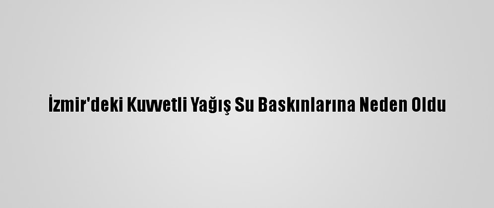 İzmir'deki Kuvvetli Yağış Su Baskınlarına Neden Oldu