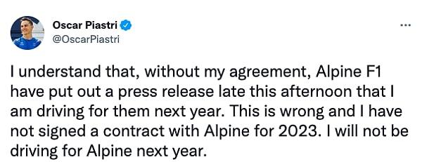 Piastri yaptığı açıklamada, 'Herhangi bir anlaşmam olmamasına karşın, Alpine gelecek yıl onlar adına yarışacağıma dair bir basın açıklaması yayınladı. Bu yanlış ve Alpine ile 2023 yılı için bir sözleşme imzalamadım. Gelecek yıl, Alpine'de olmayacağım' dedi.