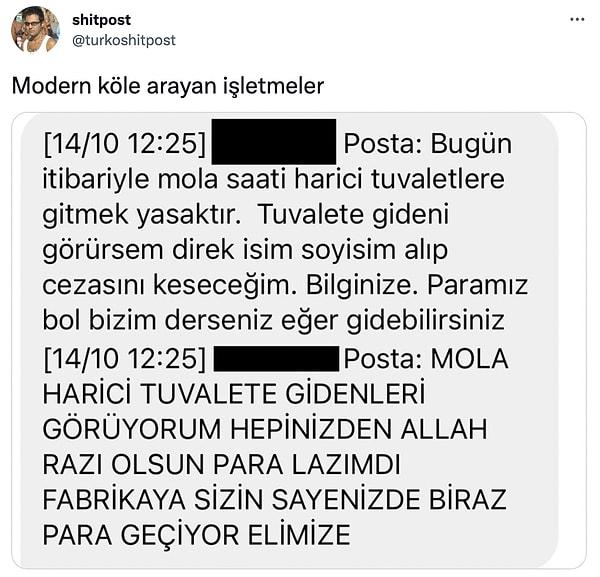Twitter'da @turkoshitpost isimli hesap da tam anlamıyla kölelik olarak adlandırabileceğimiz bir mesaj yayınladı. Mola saati dışında tuvalete gitmeyi yasaklayan patronun işçilere gönderdiği mesaj tepkiyle karşılandı.