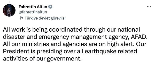 "Tüm çalışmalar ulusal afet ve acil durum yönetimi ajansımız AFAD aracılığıyla koordine edilmektedir. Tüm bakanlıklarımız ve kurumlarımız yüksek alarm durumunda. Cumhurbaşkanımız, hükümetimizin depremle ilgili tüm faaliyetlerine başkanlık ediyor."