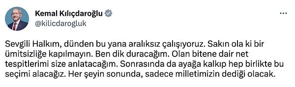 Kılıçdaroğlu, "Sevgili Halkım, dünden bu yana aralıksız çalışıyoruz. Sakın ola ki bir ümitsizliğe kapılmayın. Ben dik duracağım. Olan bitene dair net tespitlerimi size anlatacağım. Sonrasında da ayağa kalkıp hep birlikte bu seçimi alacağız. Her şeyin sonunda, sadece milletimizin dediği olacak." dedi.