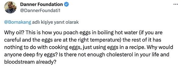 6. "Neden yağ? Yumurtaları kaynayan sıcak suda bu şekilde haşlarsınız (dikkatli olursanız ve yumurtalar doğru sıcaklıktaysa), geri kalanının yumurta pişirmekle hiçbir ilgisi yoktur, sadece bir tarifte yumurta kullanırsınız. Neden kimse yumurtaları derin yağda kızartır? Hayatınızda ve kan dolaşımınızda zaten yeterince kolesterol yok mu?"
