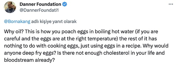 6. "Neden yağ? Yumurtaları kaynayan sıcak suda bu şekilde haşlarsınız (dikkatli olursanız ve yumurtalar doğru sıcaklıktaysa), geri kalanının yumurta pişirmekle hiçbir ilgisi yoktur, sadece bir tarifte yumurta kullanırsınız. Neden kimse yumurtaları derin yağda kızartır? Hayatınızda ve kan dolaşımınızda zaten yeterince kolesterol yok mu?"