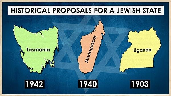 Geçmişte bir Yahudi Devleti için çok farklı coğrafyalarda yerler de düşünülmüş. Madagaskar, Tasmanya, Uganda gibi ülkelere Yahudilerin yerleşmeleri planlanmış.