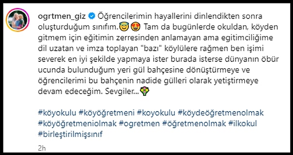 Gizem Şahin isimli öğretmen yaptığı paylaşımda ayrıca, "Tam da bugünlerde okuldan, köyden gitmem için eğitimin zerresinden anlamayan ama egitimciliğime dil uzatan ve imza toplayan "bazı" köylülere rağmen ben işimi severek en iyi şekilde yapmaya ister burada isterse dünyanın öbür ucunda bulunduğum yeri gül bahçesine dönüştürmeye ve öğrencilerimi bu bahçenin nadide gülleri olarak yetiştirmeye devam edeceğim" dedi.