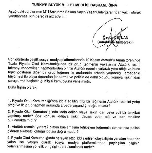 Öte yandan teğmenlerin Atatürk kavgası meclis gündemine taşındı. CHP Çanakkale Milletvekili Özgür Ceylan, 'Son günlerde sosyal medya platformlarında 10 Kasım Atatürk’ü Anma töreninde Tuzla Piyade Okul Komutanlığı’nda bir grup teğmenin yakalarına Atatürk resmi takmayı reddettikleri, teğmenlerden birinin Atatürk resmini yırtarak yere attığı ve buna tepki gösteren diğer bir grup teğmen ile aralarında arbede yaşandığı, arbedenin büyümesi ile olaya dışarıdan jandarma ve polisin de dahil olduğu, konuya ilişkin idari soruşturma başlatıldığı bilgisi kamuoyuna yansımıştır' diyerek Milli Savunma Bakanı Yaşar Güler'e soru önergesi verdi.