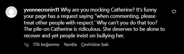 "Neden Catherine'le alay ediyorsun? Sayfanızda "yorum yaparken lütfen diğer insanlara saygılı davranın" şeklinde bir istek olması komik. Neden bunu da yapamıyorsun? Catherine'in üzerine bu kadar gidilmesi çok saçma. İyileşmek için yalnız kalmayı hak ediyor ama insanlar ona zorbalık yapmakta ısrar ediyor."