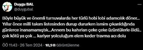 Eski milli voleybolcu Duygu Bal da sosyal medya hesabından yaptığı paylaşımlarda voleybol oynadığı dönemde kendisinin de 'durup dururken' milli takım kadrosundan çıkartıldığını belirterek, "Böyle büyük ve önemli turnuvalarda her türlü hobi lobi adamcılık döner…Yıllar önce milli takım listesinden durup dururken ismim çıkarıldığında günlerce inanamamıştık. Annem bu kahırları çeke çeke üzüntülerle öldü. Çok kötü ya çok. Kariyer yolculuğum elem keder travma acı dolu" dedi.