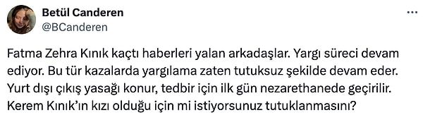 “Fatma Zehra Kınık kaçtı haberleri yalan arkadaşlar. Yargı süreci devam ediyor. Bu tür kazalarda yargılama zaten tutuksuz şekilde devam eder. Yurt dışı çıkış yasağı konur, tedbir için ilk gün nezarethanede geçirilir. Kerem Kınık’ın kızı olduğu için mi istiyorsunuz tutuklanmasını?”