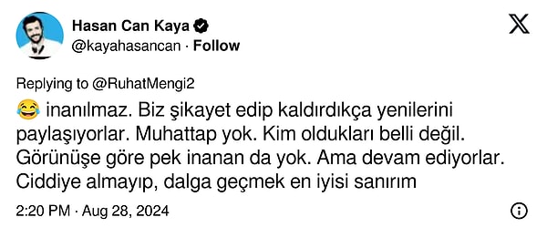 Hasan Can Kaya ise X hesabından konuyla ilgili şunları söylüyor: "İnanılmaz. Biz şikâyet edip kaldırdıkça yenilerini paylaşıyorlar. Muhattap yok. Kim oldukları belli değil. Görünüşe göre pek inanan da yok. Ama devam ediyorlar. Ciddiye almayıp dalga geçmek en iyisi sanırım."