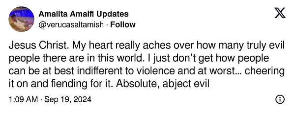 "Bu dünyada ne kadar çok gerçekten kötü insan olduğunu görünce kalbim gerçekten acıyor. İnsanların şiddete karşı en iyi ihtimalle kayıtsız, en kötü ihtimalle de onu alkışlayıp ona düşmanlık besleyebilmelerini anlamıyorum. Gerçekten saf kötülük bu."